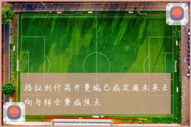 格拉利什离开曼城已成定局未来去向与转会费成焦点