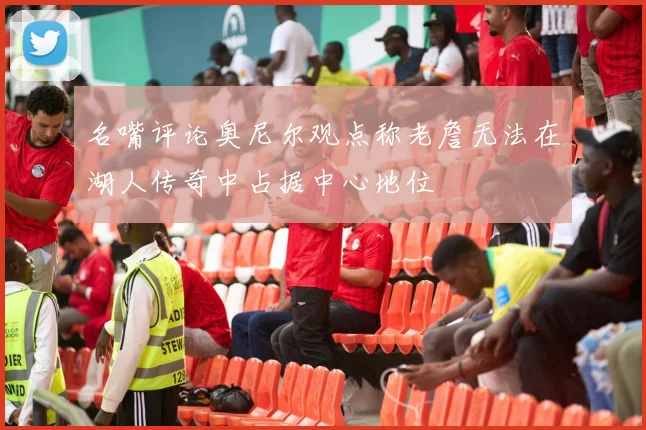 名嘴评论奥尼尔观点称老詹无法在湖人传奇中占据中心地位