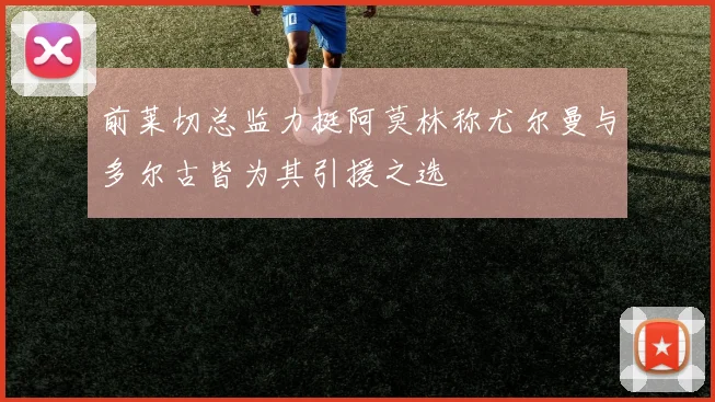 前莱切总监力挺阿莫林称尤尔曼与多尔古皆为其引援之选