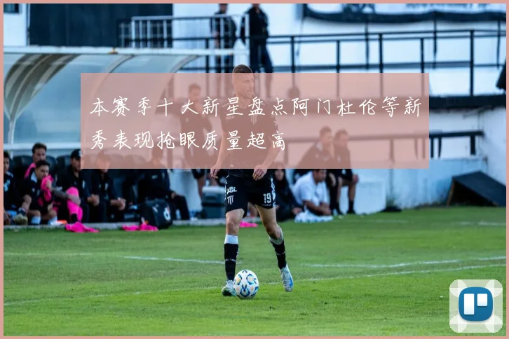 本赛季十大新星盘点阿门杜伦等新秀表现抢眼质量超高