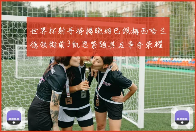 世界杯射手榜揭晓姆巴佩梅西哈兰德领衔前3凯恩紧随其后争夺荣耀