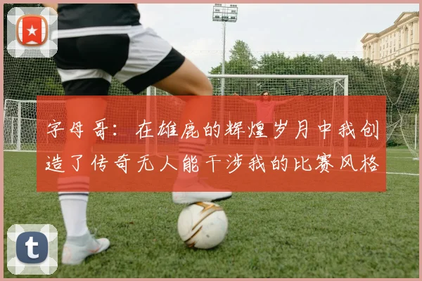 字母哥：在雄鹿的辉煌岁月中我创造了传奇无人能干涉我的比赛风格