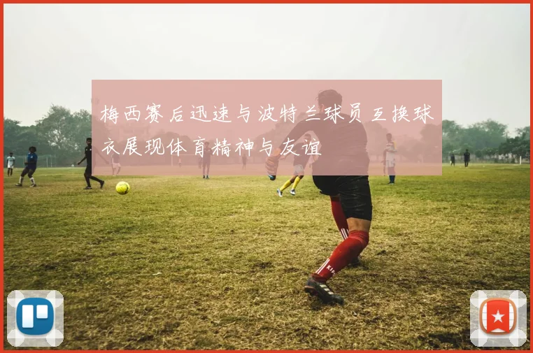 梅西赛后迅速与波特兰球员互换球衣展现体育精神与友谊