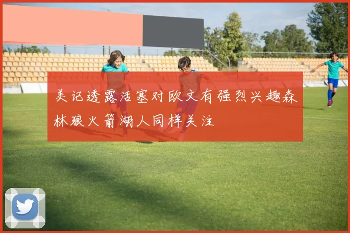 美记透露活塞对欧文有强烈兴趣森林狼火箭湖人同样关注