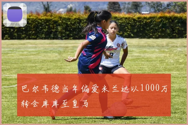 巴尔韦德当年偏爱米兰达以1000万转会库库至皇马