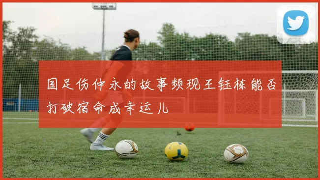 国足伤仲永的故事频现王钰栋能否打破宿命成幸运儿