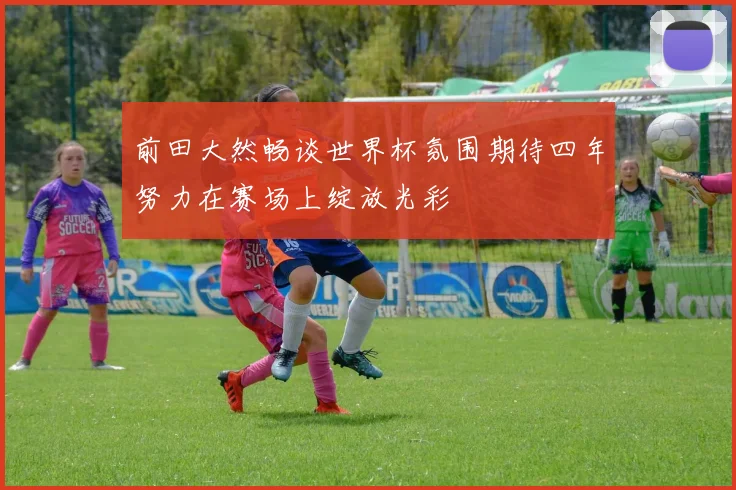 前田大然畅谈世界杯氛围期待四年努力在赛场上绽放光彩