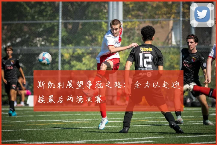 斯凯利展望争冠之路：全力以赴迎接最后两场决赛