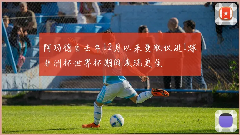 阿玛德自去年12月以来曼联仅进1球非洲杯世界杯期间表现更佳