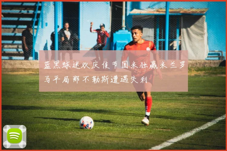 蓝黑球迷欢庆佳节国米独赢米兰罗马平局那不勒斯遭遇失利