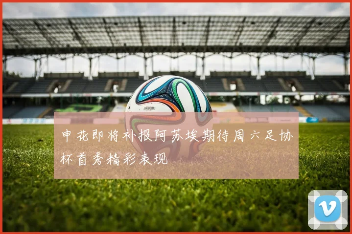 申花即将补报阿苏埃期待周六足协杯首秀精彩表现