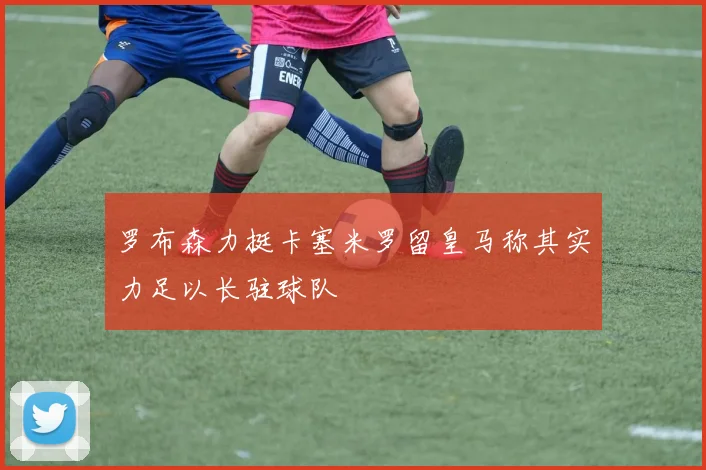 罗布森力挺卡塞米罗留皇马称其实力足以长驻球队