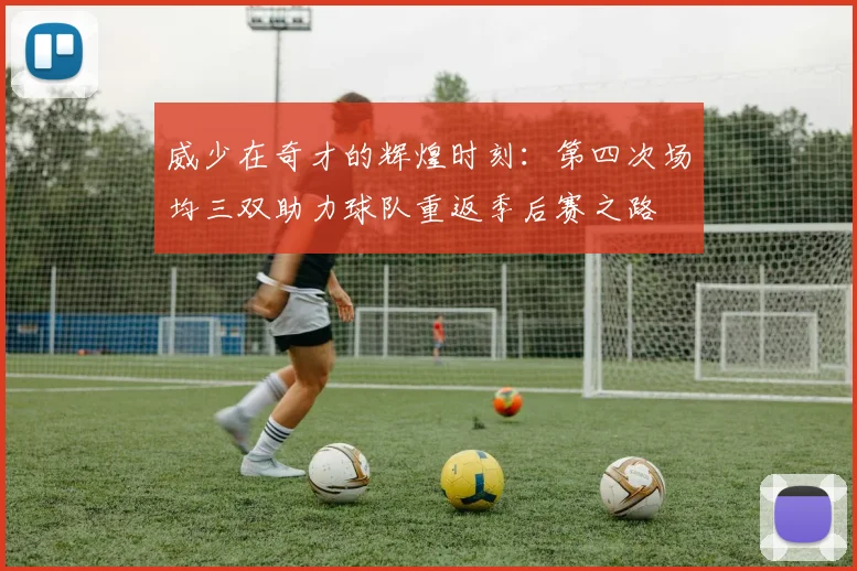威少在奇才的辉煌时刻：第四次场均三双助力球队重返季后赛之路
