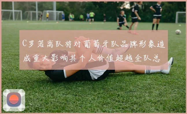 C罗若离队将对葡萄牙队品牌形象造成重大影响其个人价值超越全队总和