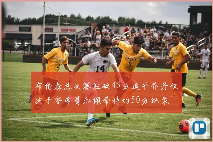 布伦森总决赛狂砍45分追平乔丹仅次于字母哥和佩蒂特的50分纪录
