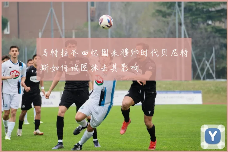 马特拉齐回忆国米穆帅时代贝尼特斯如何试图抹去其影响
