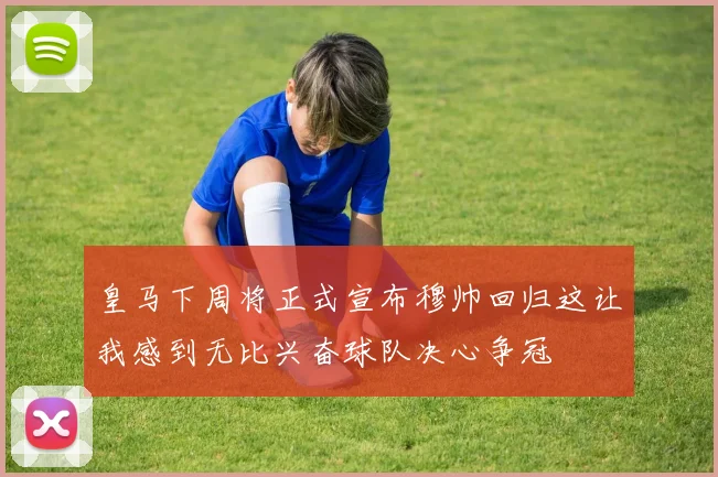 皇马下周将正式宣布穆帅回归这让我感到无比兴奋球队决心争冠