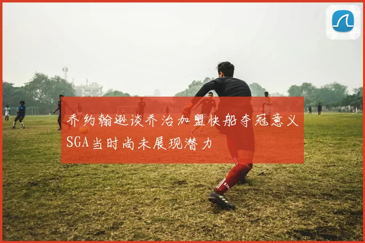 乔约翰逊谈乔治加盟快船夺冠意义SGA当时尚未展现潜力