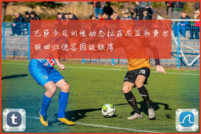 巴萨今日训练动态拉菲尼亚和费尔明回归德容因故缺席