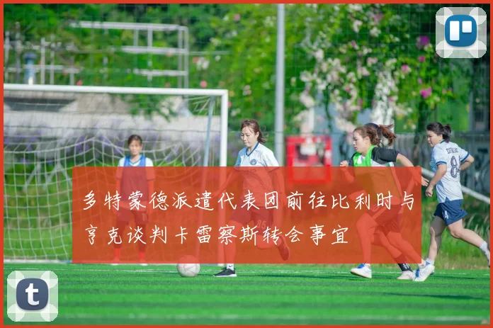 多特蒙德派遣代表团前往比利时与亨克谈判卡雷察斯转会事宜