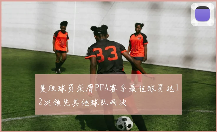 曼联球员荣膺PFA赛季最佳球员达12次领先其他球队两次