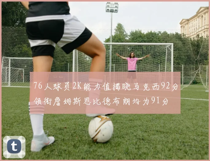 76人球员2K能力值揭晓马克西92分领衔詹姆斯恩比德布朗均为91分