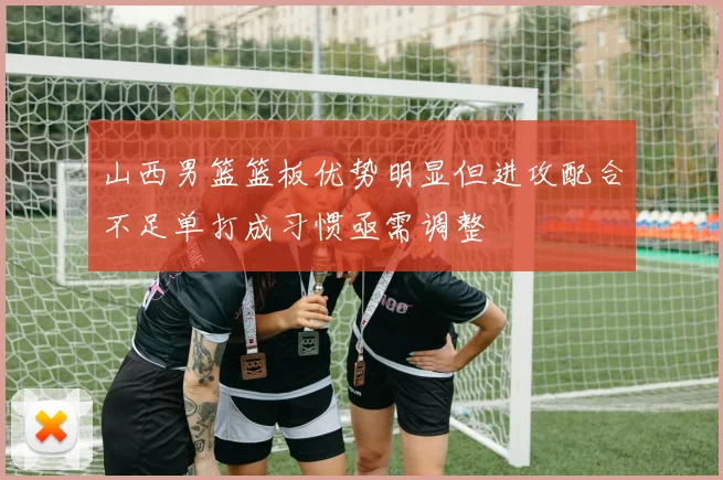 山西男篮篮板优势明显但进攻配合不足单打成习惯亟需调整